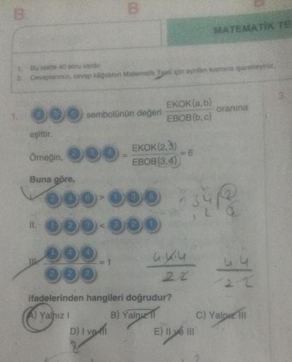 B
eşittir.
1.
Bu lestte 40 soru vardır.
2 Cevaplarınızı, cevap kâğıdının Matematik Teal için ayrılan kısmına işaretleyiniz.
Örneğin,
Buna göre,
sembolünün değeri
B
0
000
ooo..
000
2 2 2
A) Yalnız I
000-000
60
D) I ve
EKOK(a,b)
EBOB(b, c)
EKOK (2,3)
EBOB(3,