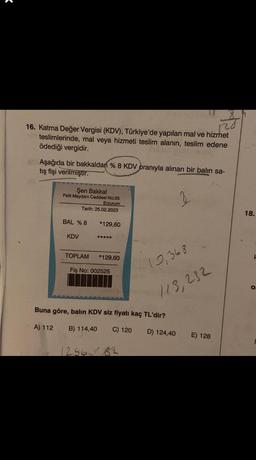 2
16. Katma Değer Vergisi (KDV), Türkiye'de yapılan mal ve hizmet
teslimlerinde, mal veya hizmeti teslim alanın, teslim edene
ödediği vergidir.
Aşağıda bir bakkaldan % 8 KDV oranıyla alınan bir balın sa-
tış fişi verilmiştir.
Şen Bakkal
Pelit Meydanı Caddesi No:25
Erzurum
Tarih: 25.02.2023
BAL % 8
KDV
*129,60.
*****
TOPLAM *129,60
Fiş No: 002525
12,368
113,232
Buna göre, balın KDV siz fiyatı kaç TL'dir?
A) 112 B) 114,40 C) 120
D) 124,40
12560 82
E) 128
18.
H
O