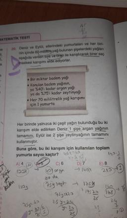 MATEMATİK TESTİ
ne
li,
L
a
Pak
N
L
AI
doldu
A
R
1
20. Deniz ve Eylül, ellerindeki yumurtaları ve her biri-
nin içinde 60 mililitre yağ bulunan şişelerdeki yağları
aşağıda verilen sıra ve oran ile karıştırarak birer saç
maskesi karışımı elde ediyorlar.
A) 4
100X
Bir miktar badem yağı
Konulan badem yağının,
ya %40'ı kadar argan yağı
ya da %75'i kadar zeytinyağı
Her birinde yalnızca iki çeşit yağın bulunduğu bu iki
karışım elde edilirken Deniz 1 şişe argan yağının
tamamını, Eylül ise 2 şişe zeytinyağının tamamını
kullanmıştır.
165
f's
Her 70 mililitrelik yağ karışımı
için 1 yumurta
Buna göre, bu iki karışım için kullanılan toplam
yumurta sayısı kaçtır?
X6
*²22
D) 7
- 140X
1009
1.53
75y=62
64
y=63
ya
755
C) 6
4o argen
yo da
(75y zeyt 175
75y=123
25 9² 24
y = 24
25
143-1/1/20
E) 8
215-3
140
17524 168
25
25
Y
24