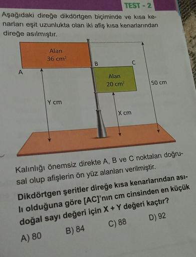 TEST-2
Aşağıdaki direğe dikdörtgen biçiminde ve kısa ke-
narları eşit uzunlukta olan iki afiş kısa kenarlarından
direğe asılmıştır.
A
Alan
36 cm²
Y cm
B
Alan
20 cm²
X cm
50 cm
Kalınlığı önemsiz direkte A, B ve C noktaları doğru-
sal olup afişlerin ön yüz a