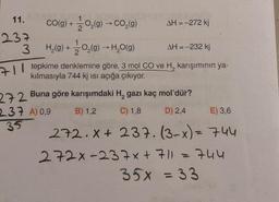 11.
237
3
CO(g) +
1
-O₂(g) → CO₂(g)
AH = -272 kj
H₂(g) +
O₂(g) →→→ H₂O(g)
AH = -232 kj
71 tepkime denklemine göre, 3 mol CO ve H₂ karışımının ya-
kılmasıyla 744 kj ısı açığa çıkıyor.
272
237 A) 0.9
35
Buna göre karışımdaki H, gazı kaç mol'dür?
B) 1,2
C) 1,8
D) 2,4
E) 3,6
272.x+ 237. (3-x) = 744
744
272x-237x + 7/1
35x = 33