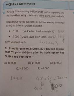 YKS-TYT Matematik
25. Bir ilaç firması satış bölümünde çalışan personeli-
ne yaptıkları satış miktarına göre prim vermektedir.
Satış bölümünde çalışan bir personele ay sonunda
sattığı ürünlerin toplam ederinin
5 000 TL'ye kadar olan kısmı için %4 100X
• 5 000 TL'den fazla olan kısmı için %5 100
200 (xxy
prim verilmektedir.
(x+y)
Bu firmada çalışan Zeynep, ay sonunda toplam
2000 TL prim aldığına göre, bu ayda toplam kaç
TL'lik satış yapmıştır?
A) 40 000
B) 41 000
D) 43 000
104x
E) 44 000
C) 42 000
4x + 5y =1
S
400
- 200
800