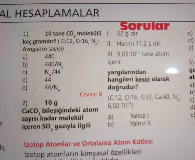 AL HESAPLAMALAR
b,
1)
kaç gramdır? (C:12, 0:16, N:
Avogadro sayısı)
a)
b)
c)
d)
e)
10 tane CO, molekülü 1.
440
440/N
N/44
44
44/N
Sorular
32 g dır.
II. Hacmi 11,2 L dir.
Cevap: B
2)
10 g
CaCO, bileşiğindeki atom
sayısı kadar molekül
içeren SO₂ gazıyla ilgi