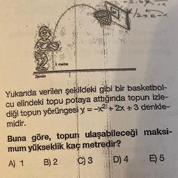 Zemin
metra
/2=0=1
Yukarıda verilen şekildeki gibi bir basketbol-
cu elindeki topu potaya attığında topun izle-
diği topun yörüngesi y=-x²+2x+3 denkle-
midir.
Buna göre, topun ulaşabileceği maksi-
mum yükseklik kaç metredir?
A) 1
B) 2
C) 3
D) 4
E) 5.