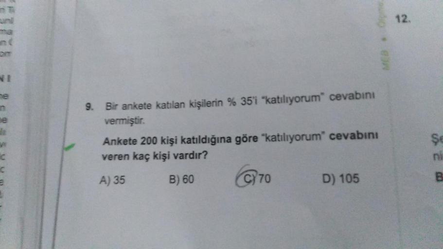 ne
d
C
C
9. Bir ankete katılan kişilerin % 35'i "katılıyorum" cevabını
vermiştir.
Ankete 200 kişi katıldığına göre "katılıyorum" cevabını
veren kaç kişi vardır?
A) 35
B) 60
C70
D) 105
MEB *
12.
Se
ni
B