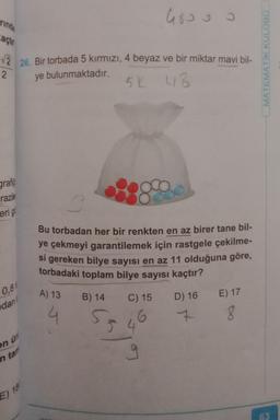 rinda
actr
√226. Bir torbada 5 kırmızı, 4 beyaz ve bir miktar mavi bil-
2
ye bulunmaktadır.
grafi
razile
erig
0,81
dan
ün
on
in tam
E) 18
A) 13
4
48000
300
Bu torbadan her bir renkten en az birer tane bil-
ye çekmeyi garantilemek için rastgele çekilme-
si gereken bilye sayısı en az 11 olduğuna göre,
torbadaki toplam bilye sayısı kaçtır?
C) 15
B) 14
5K UB
43
55
D) 16 E) 17
7 8
MATEMATİK KULÜBÜ
63