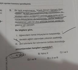 için ayrılan kısmına işaretleyiniz.
eç
ni
YAYINLARI
3.
Bir tarih araştırmacısı, "Klasik Dönem Osmanlı Med-
reseleri" ile ilgili hazırladığı sunumda medreselerin, ta-
lebelerin eğitim ve öğretimi yaninda yeme-içme ve ba-
rinma ihtiyaçlarının da karsılandığı, vakıflar tarafından
desteklenen yatılı bir okul şeklinde hizmet verdiği bil-
gilerine yer vermiştir.
Bu bilgilere göre,
1. öğrencilerin temel ihtiyaçlarının karşılandığı,
devletin eğitim alanındaki yükünün azaltıldığı,
III. dinî bilimlerle fen bilimlerinin birlikte okutulduğu
yorumlarından hangileri yapılabilir?
A) Yalnız I
D) I ve III
B) Yalnız II
E) I, II ve III
C) I ve II