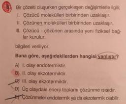 Bir çözelti oluşurken gerçekleşen değişimlerle ilgili;
1. Çözücü molekülleri birbirinden uzaklaşır.
II. Çözünen molekülleri birbirinden uzaklaşır.
III. Çözücü - çözünen arasında yeni fiziksel bağ-
lar kurulur.
bilgileri veriliyor.
Buna göre, aşağıdakilerden hangisi yanlıştır?
A) I. olay endotermiktir.
B) II. olay ekzotermiktir.
III. olay ekzotermiktir.
D) Üç olaydaki enerji toplamı çözünme ısısıdır.
EÇözünmeler endotermik ya da ekzotermik olabilir.