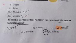 4. 1. Atom
II. İyon
All. Molekül
IV. Bileşik
Yukarıda verilenlerden hangileri bir kimyasal tür olarak
tanımlanabilir?
A) I yell
B) III ve IV
Car D) I, III ve IV
0B150A22
C) I, I ve III
E) II, III ve IV