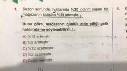 1.
Sezon sonunda fiyatlarında %30 indirim yapan bir
mağazanın satışları %40 artmıştır.
Buna göre, mağazanın günlük elde ettiği gelir
hakkında ne söylenebilir?
A) %12 artmıştır.
B) %2 artmıştır.
C) %12 azalmıştır.
D) %2 azalmıştır.
E) Değişmemiştir.
6
160
3.80
F
4. B
ri
O
M
y