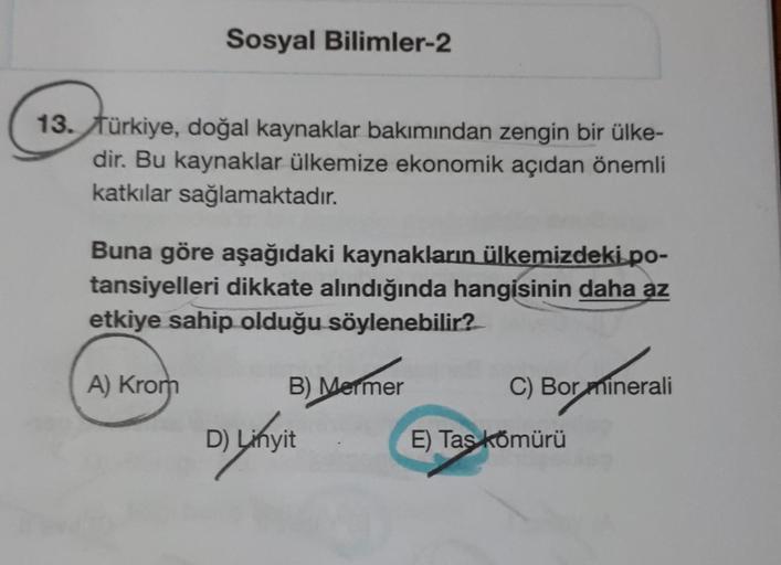 Sosyal Bilimler-2
13. Türkiye, doğal kaynaklar bakımından zengin bir ülke-
dir. Bu kaynaklar ülkemize ekonomik açıdan önemli
katkılar sağlamaktadır.
Buna göre aşağıdaki kaynakların ülkemizdeki.po-
tansiyelleri dikkate alındığında hangisinin daha az
etkiye 