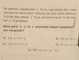 Bir yatırımcı, hesabındaki z TL'nin, üçte biriyle altın, kalan
kısmıyla da döviz alıyor. Yatırımcı bir süre sonra altınların
% 5 kâr elde ederek x TL'ye, dövizlerini ise % 14 kâr ed
rek y TL'ye satıyor.
Buna göre; x, y ve z arasındaki bağıntı aşağıdaki?
den hangisidir?
A) 1,2 z = x + y
C) 1,11 z = x + y
B) 1,5.z=x+'
D) 11 z = x + y
E) 121 z = x + y 48
de