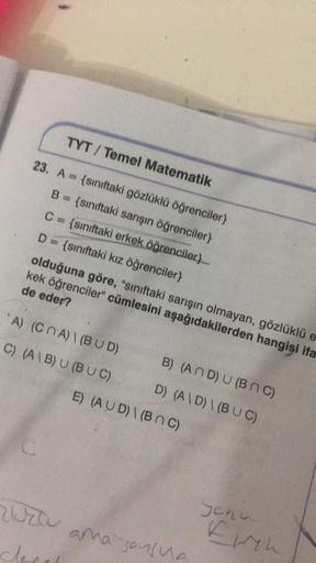 TYT/ Temel Matematik
23. A {sınıftaki gözlüklü öğrenciler}
B = {sınıftaki sarışın öğrenciler}
C = {sınıftaki erkek öğrenciler}__
D = {sınıftaki kız öğrenciler}
olduğuna göre, "sınıftaki sarışın olmayan, gözlüklü e
kek öğrenciler" cümlesini aşağıdakilerden