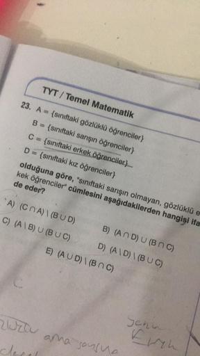 TYT/ Temel Matematik
23. A {sınıftaki gözlüklü öğrenciler}
B = {sınıftaki sarışın öğrenciler}
C = {sınıftaki erkek öğrenciler}__
D = {sınıftaki kız öğrenciler}
olduğuna göre, "sınıftaki sarışın olmayan, gözlüklü e
kek öğrenciler" cümlesini aşağıdakilerden 