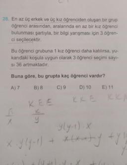 28. En az üç erkek ve üç kız öğrenciden oluşan bir grup
öğrenci arasından, aralarında en az bir kız öğrenci
bulunması şartıyla, bir bilgi yarışması için 3 öğren-
ci seçilecektir.
Bu öğrenci grubuna 1 kız öğrenci daha katılırsa, yu-
karıdaki koşula uygun olarak 3 öğrenci seçimi sayı-
si 36 artmaktadır.
Buna göre, bu grupta kaç öğrenci vardır?
A) 7
B) 8
C) 9
D) 10
KKE
6
X
KEE
y
lu
E) 11
y(y-1). X
+ x(xaty fyll