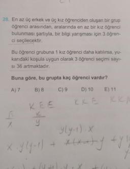 28. En az üç erkek ve üç kız öğrenciden oluşan bir grup
öğrenci arasından, aralarında en az bir kız öğrenci
bulunması şartıyla, bir bilgi yarışması için 3 öğren-
ci seçilecektir.
Bu öğrenci grubuna 1 kız öğrenci daha katılırsa, yu-
karıdaki koşula uygun olarak 3 öğrenci seçimi sayı-
si 36 artmaktadır.
Buna göre, bu grupta kaç öğrenci vardır?
A) 7
B) 8
C) 9
D) 10
KKE
6
X
KEE
y
lu
E) 11
y(y-1). X
+ x(xaty fyll