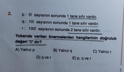 2.
p: 5! sayısının sonunda 1 tane sıfır vardır.
q: 10! sayısının sonunda 1 tane sıfır vardır.
r: 100! sayısının sonunda 2 tane sıfır vardır.
Yukarıda verilen önermelerden hangilerinin doğruluk
değeri "0" dır?
A) Yalnız p
D) q ve r
B) Yalnız q
E) p, q ve r
UNDE
C) Yalnız r