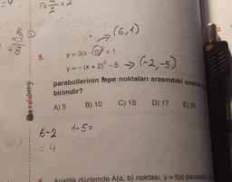 07/000
Kafadengi
sla
2
Ortar
5.
y = 3(x-6² +1
y=-(x + 2)² -5 -> (-2,-5)
parabollerinin tepe noktaları arasındaki uzaklık ka
birimdir?
A) 5
6-2
= 4
(6,1)
B) 10 C) 15 D) 17
1-5=
E) 25
Analitik düzlemde A(a, b) noktası, y = f(x) parabolu üze
2.