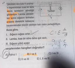 Q
Şekildeki devrede K anahta-
ri kapatıldıktan kısa bir süre
sonra lambanın söndüğü
gözleniyor. Lamba söndük-
ten sonra sığacın levhaları
arasma dielektrik katsayısı
havanınkinden büyük yalıtkan katı cisim yerleştiriliyor.
Buna göre;
1. Sığacın sığası artar,
II. Lamba, kısa bir süre daha ışık verir,
III. Sığacın yükü azalır
yargılarından hangileri doğrudur?
A) Yalnız I
B) I ve II
D) II ve III
Mid
Yalıtkan
C = E
E) I, II ve III
a-y-
SC) I ve III.
A
JE