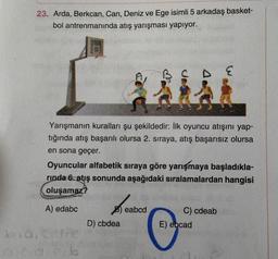 23. Arda, Berkcan, Can, Deniz ve Ege isimli 5 arkadaş basket-
bol antrenmanında atış yarışması yapıyor.
Yarışmanın kuralları şu şekildedir: İlk oyuncu atışını yap-
tığında atış başarılı olursa 2. sıraya, atış başarısız olursa
en sona geçer.
Oyuncular alfabetik sıraya göre yarışmaya başladıkla-
rinda 6. atış sonunda aşağıdaki sıralamalardan hangisi
oluşamaz?
A) edabc
bia, Ge
cdicib
D) cbdea
eabcd
C) cdeab
E) ebcad