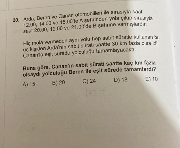 20. Arda, Beren ve Canan otomobilleri ile sırasıyla saat
12.00, 14.00 ve 15.00'te A şehrinden yola çıkıp sırasıyla
saat 20.00, 19.00 ve 21.00'de B şehrine varmışlardır.
Hiç mola vermeden aynı yolu hep sabit süratle kullanan bu
üç kişiden Arda'nın sabit sür