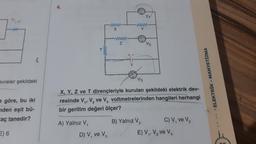 evreler şekildeki
e göre, bu iki
nden eşit bü-
aç tanedir?
E) 6
4.
A) Yalnız V,
www
X
D) V₁ ve V₂
www
Z
www
V3
V₁
X, Y, Z ve T dirençleriyle kurulan şekildeki elektrik dev-
resinde V₁, V₂ ve V, voltmetrelerinden hangileri herhangi
bir gerilim değeri ölçer?
B) Yalnız V₂
V₂
C) V₁ ve V₂
E) V₁, V₂ ve V₂
... ELEKTRIK-MANYETİZMA