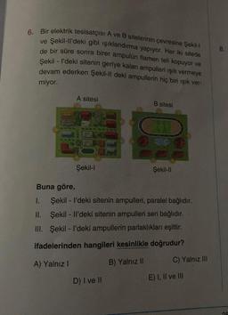 6. Bir elektrik tesisatçısı A ve B sitelerinin çevresine Şekil-l
ve Şekil-ll'deki gibi ışıklandırma yapıyor. Her iki sitede
de bir süre sonra birer ampulün flamen teli kopuyor ve
Şekil - I'deki sitenin geriye kalan ampulleri ışık vermeye
devam ederken Şekil-Il deki ampullerin hiç biri ışık ver-
miyor.
A sitesi
Şekil-l
B sitesi
D) I ve II
Şekil-Il
Buna göre,
I.
Şekil - I'deki sitenin ampulleri, paralel bağlıdır.
Şekil - Il'deki sitenin ampulleri seri bağlıdır.
II.
III. Şekil - I'deki ampullerin parlaklıkları eşittir.
ifadelerinden hangileri kesinlikle doğrudur?
A) Yalnız I
B) Yalnız II
C) Yalnız III
E) I, II ve III
03