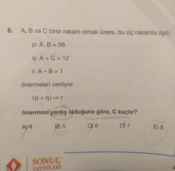 6. A, B ve C birer rakam olmak üzere, bu üç rakamla ilgili;
p: A. B = 56
q: A + C = 12
r: A - B = 1
önermeleri veriliyor.
1
(p^q)⇒r
A
önermesi yanlış olduğuna göre, C kaçtır?
B) 5
D) 7
AY4
SONUÇ
YAYINLARI
916
E) 8