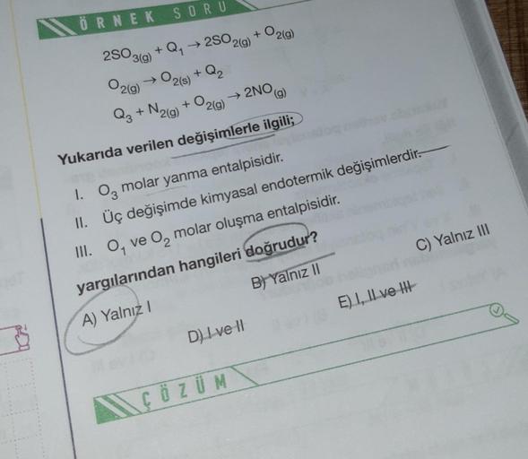 3
ÖRNEK
2SO3(g)
O2(g)
SORU
→2SO2(g)
+ Q₂
+ Q₁
→ 02(s)
+
→ 2NO,
O2(g)
Q3 + N2(g)
Yukarıda verilen değişimlerle ilgili;
+ O2(g)
1. 03 molar yanma entalpisidir.
II. Üç değişimde kimyasal endotermik değişimlerdir.
III. O, ve O₂ molar oluşma entalpisidir.
yargı