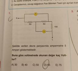 1. Bu testte sırasıyla,
2. Cevaplarınızı, cevap kâğıdının Fen Bilimleri Testi için ayrılan kısm
1.
c
K.
292
A
www
392
V
1092
Şekilde verilen devre parçasında ampermetre 5
Amperi göstermektedir.
Buna göre voltmetrede okunan değer kaç Volt-
tur?
A) 30 B) 40
C) 50 (D) 65 E) 75
3.
A
1.
|