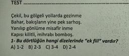 TEST ........
Çekil, bu gölgeli yollarda gezinme
Bahar, bakışların yine pek sarhoş.
Yanılıp gönlüme misafir inme
Kapısı kilitli, mihrabı bomboş.
1- Bu dörtlüğün hangi
A) 1-2 B) 2-3 C) 3-4 D) 2-4
dizelerinde "ek fiil" vardır?