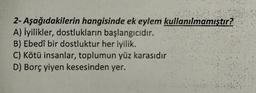 2- Aşağıdakilerin hangisinde ek eylem kullanılmamıştır?
A) İyilikler, dostlukların başlangıcıdır.
B) Ebedî bir dostluktur her iyilik.
C) Kötü insanlar, toplumun yüz karasıdır
D) Borç yiyen kesesinden yer.