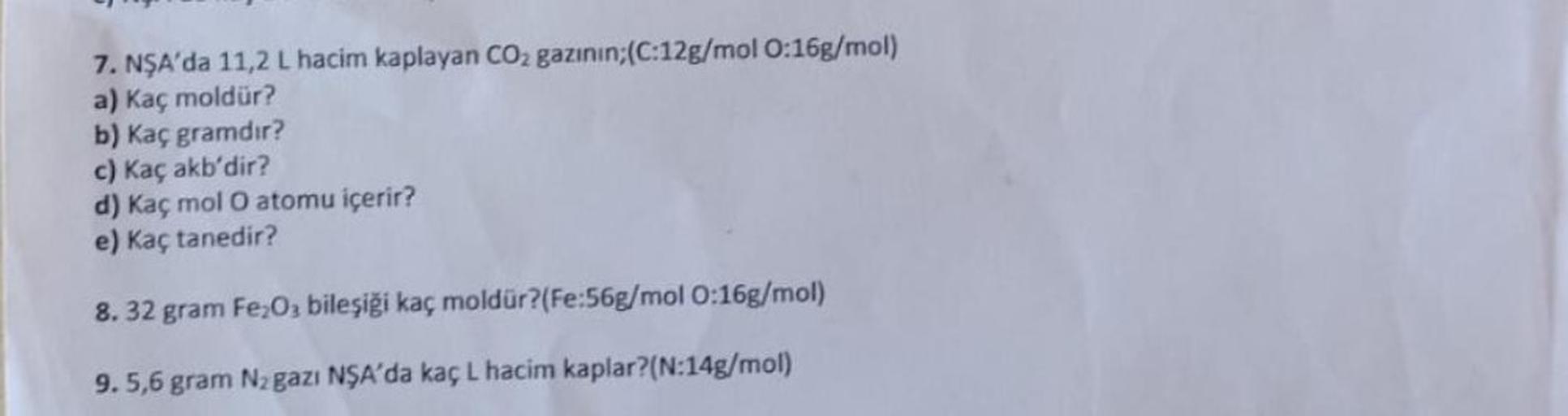 7. NŞA'da 11,2 L hacim kaplayan CO₂ gazının;(C:12g/mol 0:16g/mol)
a) Kaç moldür?
b) Kaç gramdır?
c) Kaç akb'dir?
d) Kaç mol O atomu içerir?
e) Kaç tanedir?
8.32 gram Fe₂O3 bileşiği kaç moldür? (Fe:56g/mol 0:16g/mol)
9. 5,6 gram N₂ gazı NŞA'da kaç L hacim k