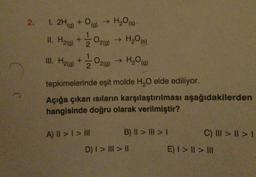 2. 1. 2H(g) + O(g) → H₂O(s)
II. H₂(g) +
III. H₂(g) +
O₂(g) → H₂0 (6)
A) || > | > III
→ H₂O(g)
O2(g) →
tepkimelerinde eşit molde H₂O elde ediliyor.
Açığa çıkan ısıların karşılaştırılması aşağıdakilerden
hangisinde doğru olarak verilmiştir?
B) II > ||| > |
D) | > ||| > ||
C) ||| > | > 1
E) I > I > III