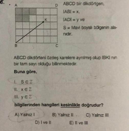 K
A) Yalnız I
D
ABCD dikdörteni özdeş karelere ayrılmış olup IBKI nin
bir tam sayı olduğu bilinmektedir.
Buna göre,
ABCD bir dikdörtgen,
IABI = %₁
IADI = y ve
S = Mavi boyalı bölgenin ala-
nidir.
1. SEZ
11. XEZ
III. y €2
bilgilerinden hangileri kesinlikle