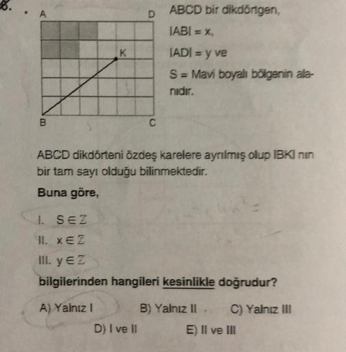 K
A) Yalnız I
D
ABCD dikdörteni özdeş karelere ayrılmış olup IBKI nin
bir tam sayı olduğu bilinmektedir.
Buna göre,
ABCD bir dikdörtgen,
IABI = %₁
IADI = y ve
S = Mavi boyalı bölgenin ala-
nidir.
1. SEZ
11. XEZ
III. y €2
bilgilerinden hangileri kesinlikle 