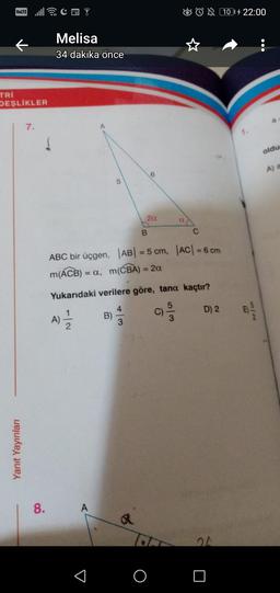 TRİ
VOLTE
DEŞLİKLER
Yanıt Yayınları
7.
8.
CH?
Melisa
34 dakika önce
7|2
A) - 1/12
5
A
ABC bir üçgen, |AB| = 5 cm, |AC| = 6 cm
m(ACB) = a, m(CBA) = 2a
B)
Yukarıdaki verilere göre, tana kaçtır?
5
2α
3
B
a
as
O
C
w/o
D) 2
1014 22:00
E
5/2
oldu
A) a