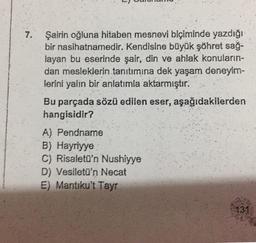 7. Şairin oğluna hitaben mesnevi biçiminde yazdığı
bir nasihatnamedir. Kendisine büyük şöhret sağ-
layan bu eserinde şair, din ve ahlak konuların-
dan mesleklerin tanıtımına dek yaşam deneyim-
lerini yalın bir anlatımla aktarmıştır.
Bu parçada sözü edilen eser, aşağıdakilerden
hangisidir?
A) Pendname
B) Hayriyye
C) Risaletü'n Nushiyye
D) Vesiletü'n Necat
E) Mantiku't Tayr
131