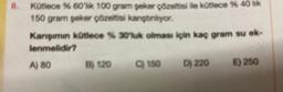 8. Kütlece % 60'lik 100 gram şeker çözeltisi ile kütlece % 40 lik
150 gram şeker çözeltisi kanştinliyor.
Karışımın kütlece % 30'luk olması için kaç gram su ek-
lenmelidir?
A) 80
B) 120
C) 150
D) 220
E) 250