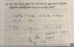 d) 0,7 mol C₂H4 gazı ile 1,6 mol O₂ gazı tam verimle
tepkime verdiğinde kaç kj ısı açığa çıkar?
C3H4 +40₂ ->3<0₂ +2H₂0
0,7
1,6
2,44
1,6
16
18
327
1,2
4001
16md
=128
018.
320
al) 108 kio) 24 gram 160 ki