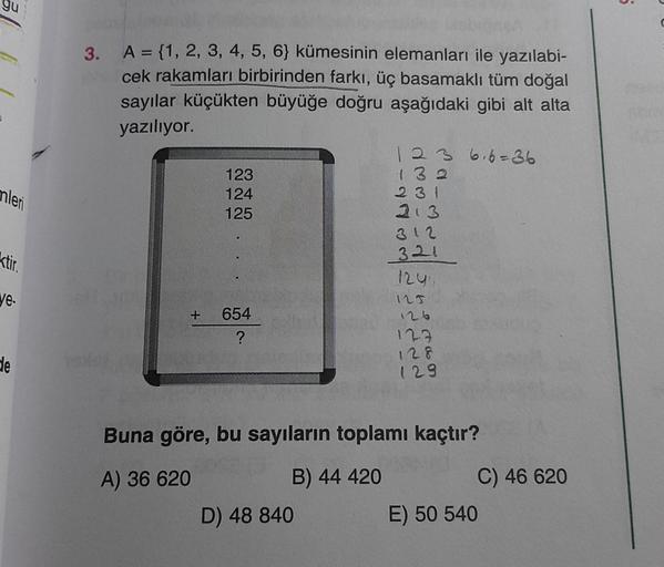 gu
mleri
ktir.
ye.
de
3. A = {1, 2, 3, 4, 5, 6} kümesinin elemanları ile yazılabi-
cek rakamları birbirinden farkı, üç basamaklı tüm doğal
sayılar küçükten büyüğe doğru aşağıdaki gibi alt alta
yazılıyor.
123
124
125
+ 654
?
123 6,6=36
132
D) 48 840
231
213