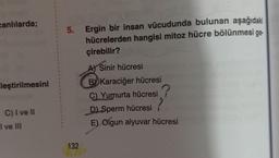 canlılarda;
leştirilmesini
C) I ve II
I ve III
1
1
1
t
1
X
1
5.
132
Ergin bir insan vücudunda bulunan aşağıdaki
hücrelerden hangisi mitoz hücre bölünmesi ge-
çirebilir?
A) Sinir hücresi
B Karaciğer hücresi
C) Yumurta hücresi
D) Sperm hücresi
E) Olgun alyuvar hücresi
?