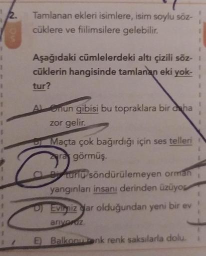 2.
Tamlanan ekleri isimlere, isim soylu söz-
cüklere ve fiilimsilere gelebilir.
Aşağıdaki cümlelerdeki altı çizili söz- 1
cüklerin hangisinde tamlanan eki yok-
tur?
A Onun gibisi bu topraklara bir daha
zor gelir.
Maçta çok bağırdığı için ses telleri
Zara g