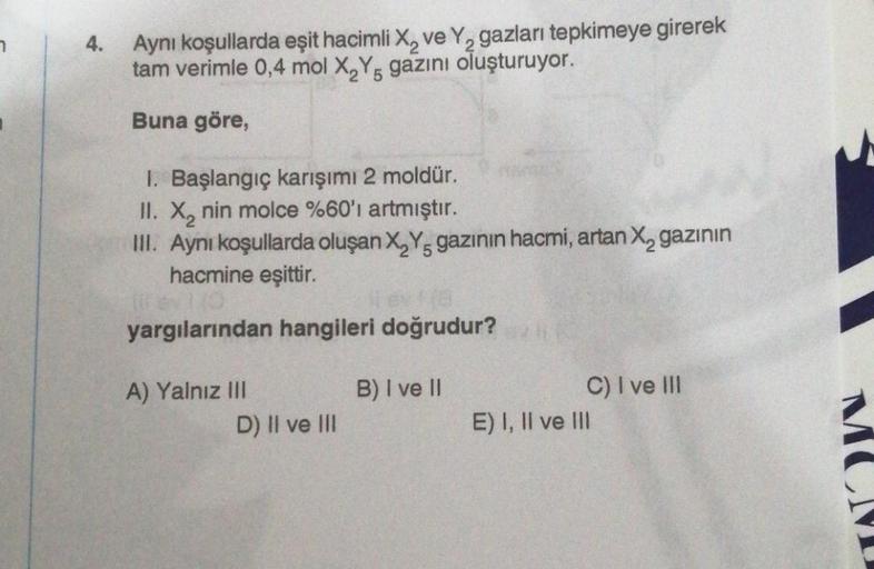 7
4.
Aynı koşullarda eşit hacimli X₂ ve Y₂ gazları tepkimeye girerek
tam verimle 0,4 mol X₂Y gazını oluşturuyor.
5
Buna göre,
1. Başlangıç karışımı 2 moldür.
II. X₂ nin molce %60'ı artmıştır.
III. Aynı koşullarda oluşan X₂Y, gazının hacmi, artan X₂ gazının