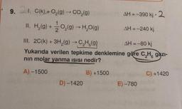 9.
1. C(k) + O₂(g) → CO₂(g) AH = -390 kj 2
.
II. H₂(g) + O₂(g) →→ H₂O(g)
III. 2C(k) + 3H₂(g) → C₂H(g)
AH = -80 kj
Yukarıda verilen tepkime denklemine göre C₂H, gazi-
nın molar yanma ısısı nedir?
A) -1500
B) +1500
D) -1420
AH = -240 kj
E)-780
C) +1420