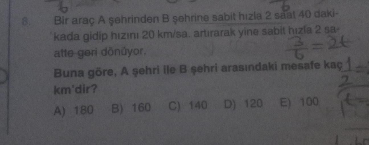 8.
6
6
Bir araç A şehrinden B şehrine sabit hızla 2 saat 40 daki-
kada gidip hızını 20 km/sa. artırarak yine sabit hızla 2 sa-
atte geri dönüyor.
7=24
Buna göre, A şehri ile B şehri arasındaki mesafe kaç
km'dir?
2
A) 180 B) 160 C) 140 D) 120 E) 100