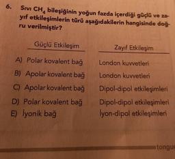 6.
SIVI CH4 bileşiğinin yoğun fazda içerdiği güçlü ve za-
yıf etkileşimlerin türü aşağıdakilerin hangisinde doğ-
ru verilmiştir?
Güçlü Etkileşim
A) Polar kovalent bağ
B) Apolar kovalent bağ
C) Apolar kovalent bağ
D) Polar kovalent bağ
E) İyonik bağ
Zayıf Etkileşim
London kuvvetleri
London kuvvetleri
Dipol-dipol etkileşimleri
Dipol-dipol etkileşimleri
İyon-dipol etkileşimleri
tongu