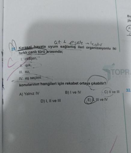 at & eser - Latv
29. Karasal hayata uyum sağlamış ileri organizasyonlu iki
farklı canlı türü arasında;
1. oksijen,
c
H. Işık,
III. su,
IV. eş seçimi
konularının hangileri için rekabet ortaya çıkabilir?
A) Yalnız IV
B) I ve IV
D) I, II ve III
C) II ve III
E