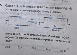 5. Özdeş K, L ve M dirençleri Şekil l'deki gibi bağlandığında
XY noktaları arasındaki eşdeğer direnç 9 oluyor.
bisbasis kelion
K en L
-www-www-
M A oni negabas Deb
www.
Tid
SYZ
X
K
www-
100 50
se
L
ww
Şekil P
vab itbiple Dabib
A) 3
Buna göre K, L ve M dirençleri Şekil Il'deki gibi bağlan-
dığında ZT noktaları arasındaki eşdeğer direnç kaç
olur?
B) 4
C) 6
M
www
Şekil II
naovaa as.08.x
D) 9
resone
visum!
T
E) 12