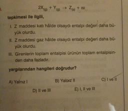 2X (g) + Y(g) → Z(s) + ISI
tepkimesi ile ilgili,
1. Z maddesi katı hâlde olsaydı entalpi değeri daha bü-
yük olurdu.
II. Z maddesi gaz hâlde olsaydı entalpi değeri daha bü-
yük olurdu.
III. Girenlerin toplam entalpisi ürünün toplam entalpisin-
den daha fazladır.
yargılarından hangileri doğrudur?
A) Yalnız I
D) II ve III
B) Yalnız II
E) I, II ve III
C) I ve II